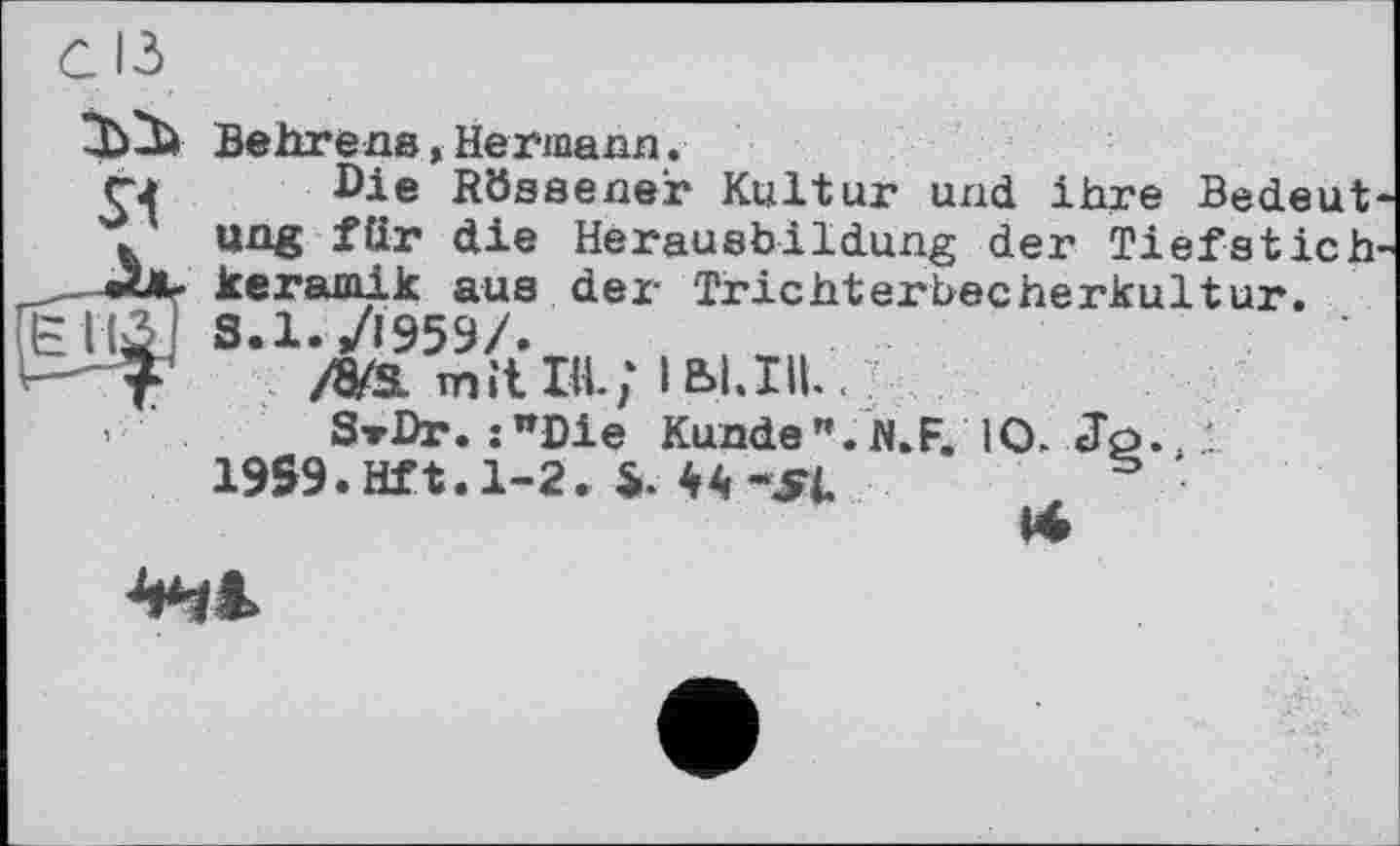 ﻿СІЗ
Behrens,Hermann.
Die Rössener Kultur und ihre Bedeut' ung für die Herausbildung der Tiefstich keramik aus der Trichterbecherkultur. 8.1./Ї959/.
/8/s. mit ж; іьі.хп...
s-rDr. :wDie Kunde ".fl.F. 10. Jö./i 1959. Hf t. 1-2. $.44 -JFI	5 •
